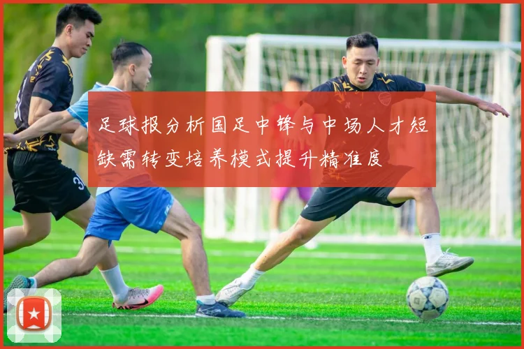 足球报分析国足中锋与中场人才短缺需转变培养模式提升精准度