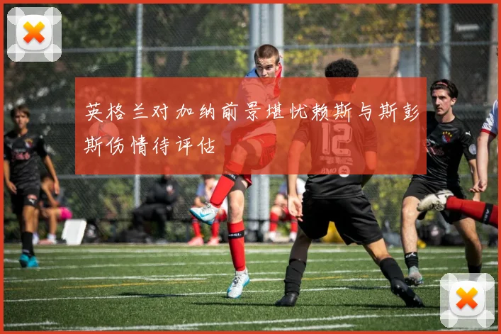 英格兰对加纳前景堪忧赖斯与斯彭斯伤情待评估