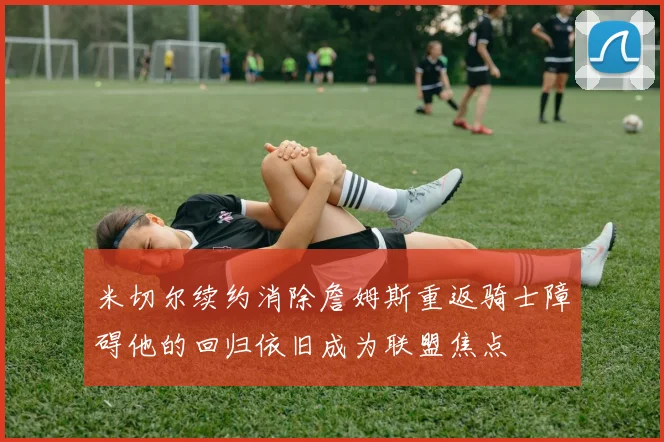 米切尔续约消除詹姆斯重返骑士障碍他的回归依旧成为联盟焦点
