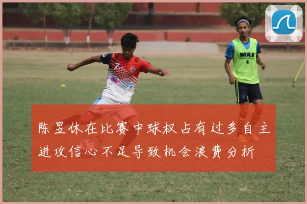 陈昱休在比赛中球权占有过多自主进攻信心不足导致机会浪费分析