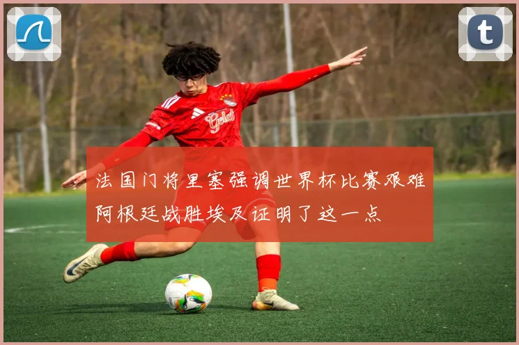 法国门将里塞强调世界杯比赛艰难阿根廷战胜埃及证明了这一点