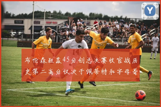 布伦森狂轰45分创总决赛收官战历史第二高分仅次于佩蒂特和字母哥