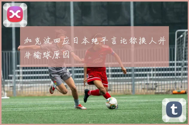 加克波回应日本绝平言论称换人并非输球原因