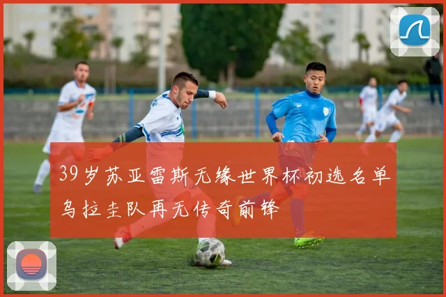 39岁苏亚雷斯无缘世界杯初选名单乌拉圭队再无传奇前锋