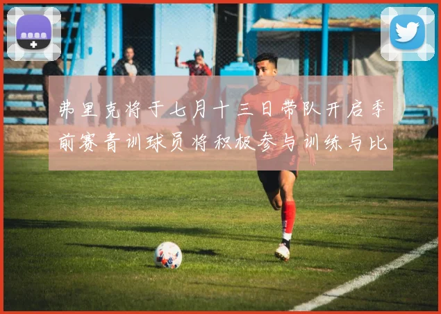弗里克将于七月十三日带队开启季前赛青训球员将积极参与训练与比赛