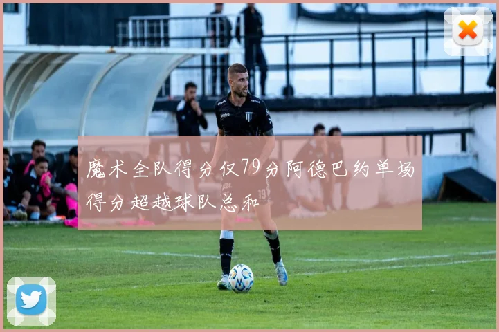 魔术全队得分仅79分阿德巴约单场得分超越球队总和