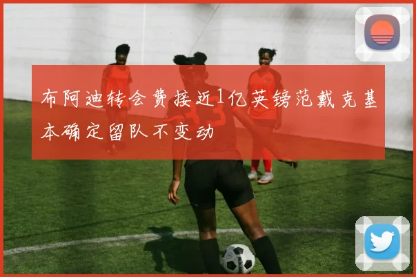 布阿迪转会费接近1亿英镑范戴克基本确定留队不变动