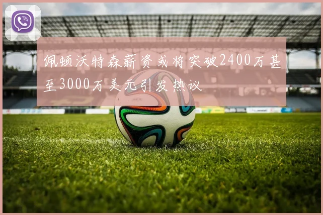 佩顿沃特森薪资或将突破2400万甚至3000万美元引发热议
