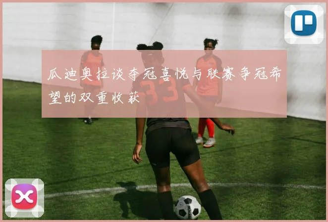 瓜迪奥拉谈夺冠喜悦与联赛争冠希望的双重收获