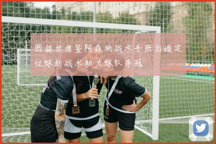图赫尔借鉴阿森纳战术手册打造定位球新战术助力球队夺冠