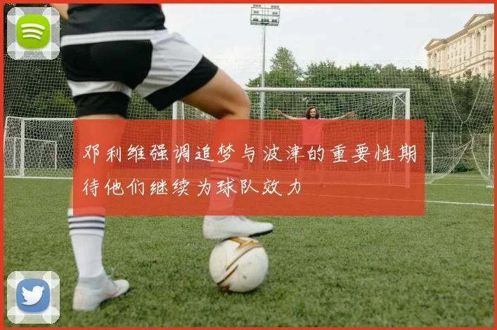 邓利维强调追梦与波津的重要性期待他们继续为球队效力