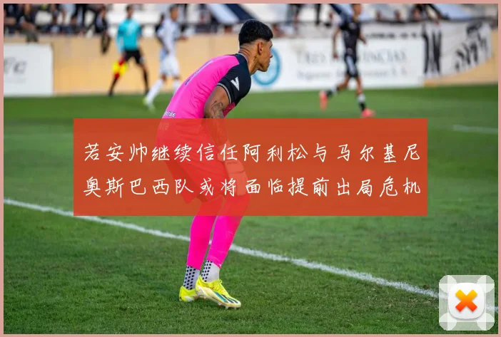 若安帅继续信任阿利松与马尔基尼奥斯巴西队或将面临提前出局危机