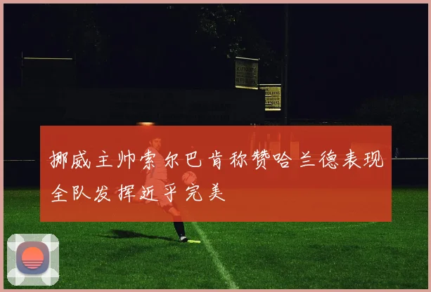 挪威主帅索尔巴肯称赞哈兰德表现全队发挥近乎完美