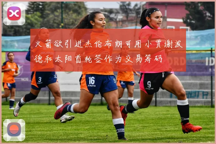 火箭欲引进杰伦布朗可用小贾谢泼德和太阳首轮签作为交易筹码