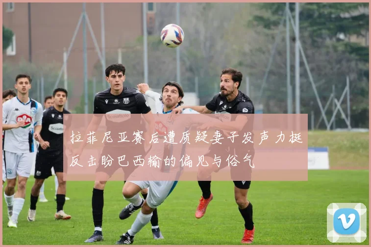 拉菲尼亚赛后遭质疑妻子发声力挺反击盼巴西输的偏见与俗气