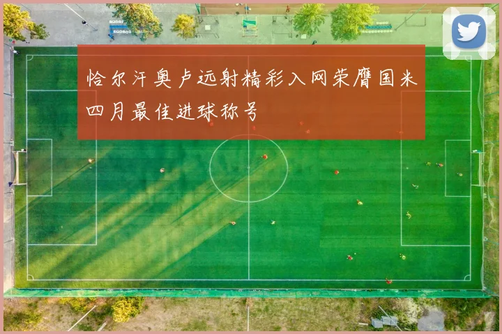 恰尔汗奥卢远射精彩入网荣膺国米四月最佳进球称号