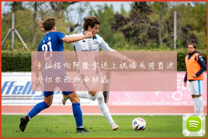 卡拉格向阿隆索送上祝福或将首次为切尔西加油助威