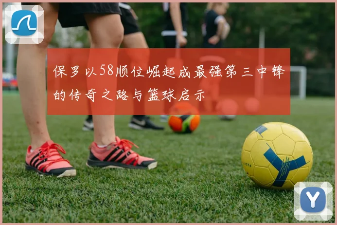 保罗以58顺位崛起成最强第三中锋的传奇之路与篮球启示