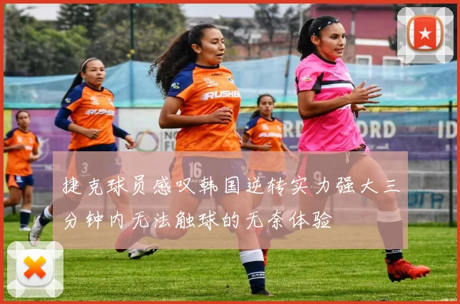 捷克球员感叹韩国逆转实力强大三分钟内无法触球的无奈体验
