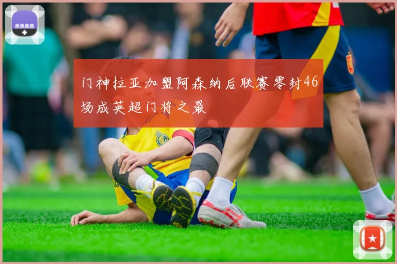 门神拉亚加盟阿森纳后联赛零封46场成英超门将之最